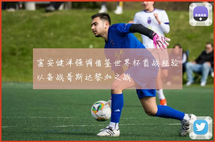 富安健洋强调借鉴世界杯首战经验以备战哥斯达黎加之战