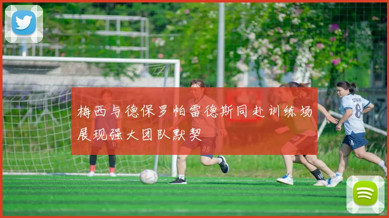 梅西与德保罗帕雷德斯同赴训练场展现强大团队默契