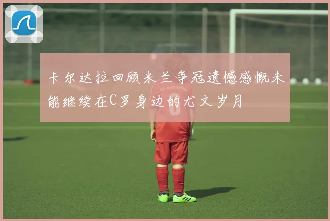 卡尔达拉回顾米兰争冠遗憾感慨未能继续在C罗身边的尤文岁月