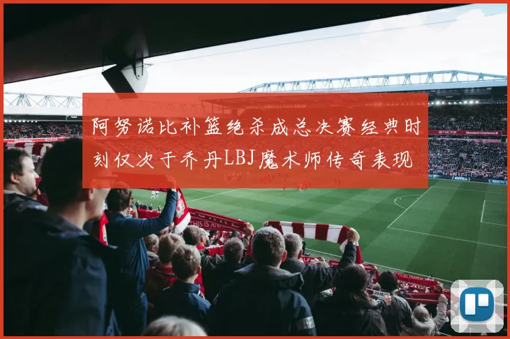 阿努诺比补篮绝杀成总决赛经典时刻仅次于乔丹LBJ魔术师传奇表现