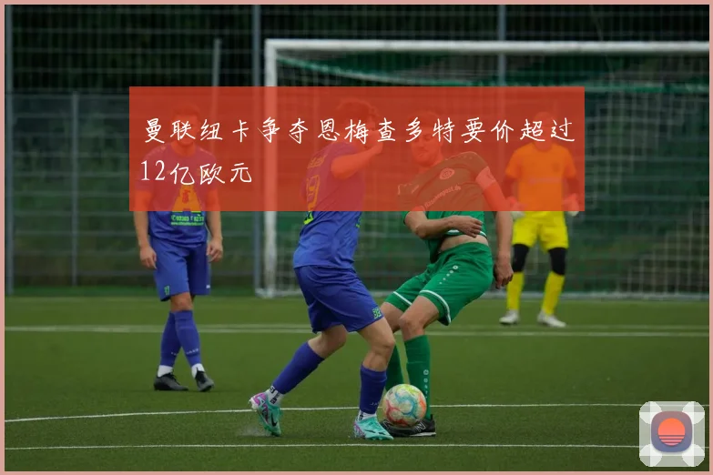 曼联纽卡争夺恩梅查多特要价超过12亿欧元