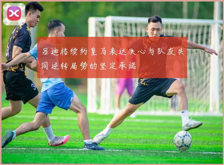 吕迪格续约皇马表达决心与队友共同逆转局势的坚定承诺
