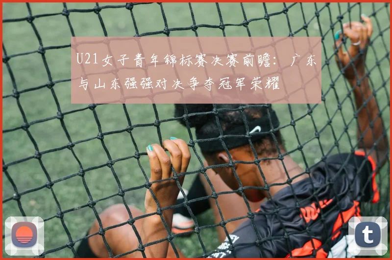 U21女子青年锦标赛决赛前瞻：广东与山东强强对决争夺冠军荣耀