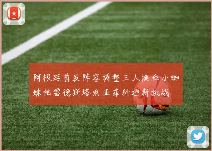 阿根廷首发阵容调整三人换血小蜘蛛帕雷德斯塔利亚菲科迎新挑战