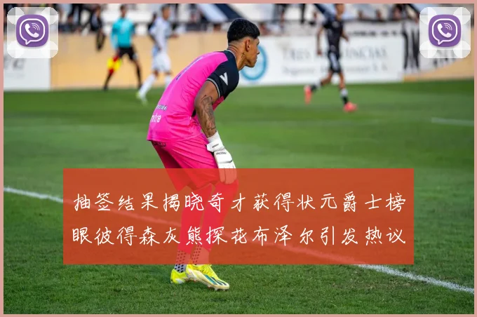 抽签结果揭晓奇才获得状元爵士榜眼彼得森灰熊探花布泽尔引发热议